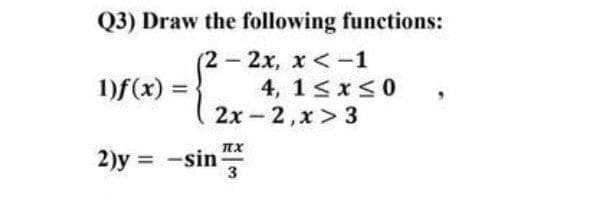 Q3) Draw the following functions:
(2-2x, x <-1
4, 1<x<0
2x -2,x > 3
1)f(x) =
2)y =
-sin
3
%3D
