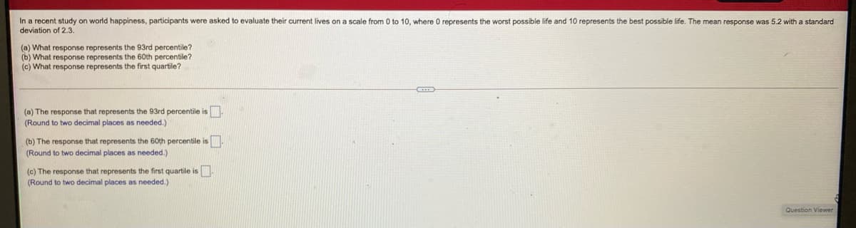 In a recent study on world happiness, participants were asked to evaluate their current lives on a scale from 0 to 10, where 0 represents the worst possible life and 10 represents the best possible life. The mean response was 5.2 with a standard
deviation of 2.3.
(a) What response represents the 93rd percentile?
(b) What response represents the 60th percentile?
(c) What response represents the first quartile?
(a) The response that represents the 93rd percentile is
(Round to two decimal places as needed.)
(b) The response that represents the 60th percentile is
(Round to two decimal places as needed.)
(c) The response that represents the first quartile is
(Round to two decimal places as needed.)
Question Viewer
