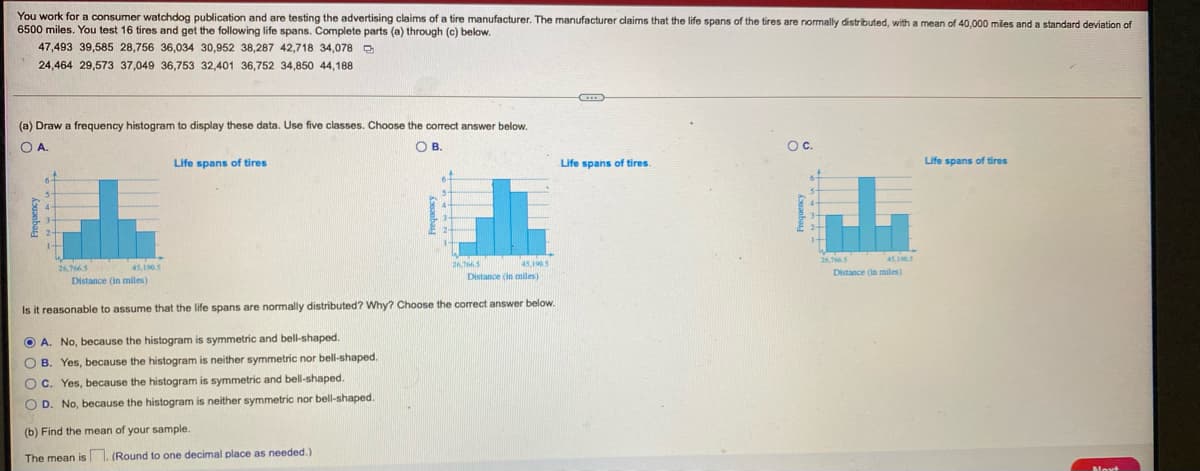 You work for a consumer watchdog publication and are testing the advertising claims of a tire manufacturer. The manufacturer claims that the life spans of the tires are normally distributed, with a mean of 40,000 miles and a standard deviation of
6500 miles. You test 16 tires and get the following life spans. Complete parts (a) through (c) below.
47,493 39,585 28,756 36,034 30,952 38,287 42,718 34,078 D
24,464 29,573 37,049 36,753 32,401 36,752 34,850 44,188
(a) Draw a frequency histogram to display these data. Use five classes. Choose the correct answer below.
OA.
OB.
Oc.
Life spans of tires
Life spans of tires.
Life spans of tires
45,15
26,
451905
26,75
45,1905
Distance (in miles)
Distance (in miles)
Distance (in miles)
Is it reasonable to assume that the life spans are normally distributed? Why? Choose the correct answer below.
O A. No, because the histogram is symmetric and bell-shaped.
O B. Yes, because the histogram is neither symmetric nor bell-shaped.
O C. Yes, because the histogram is symmetric and bell-shaped.
neither symmetric nor bell-shaped.
O D. No, because the histogram
(b) Find the mean of your sample.
The mean is 1. (Round to one decimal place as needed.)
Noxt
