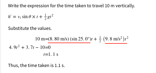 Write the expression for the time taken to travel 10 m vertically.
h = v; sin 0 x t + gr²
Substitute the values.
10 m=(8. 80 m/s) (sin 25. 0°)t + (9. 8 m/s² )r²
4. 9r? + 3.7t – 10=0
t=1.1 s
Thus, the time taken is 1.1 s.
