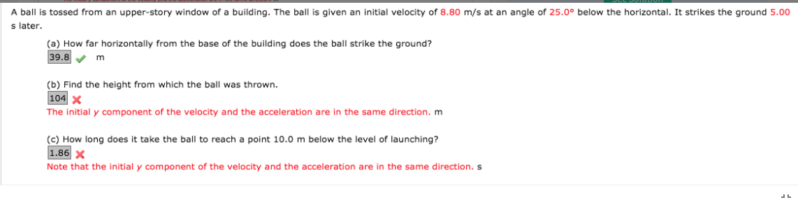 A ball is tossed from an upper-story window of a building. The ball is given an initial velocity of 8.80 m/s at an angle of 25.0° below the horizontal. It strikes the ground 5.00
s later.
(a) How far horizontally from the base of the building does the ball strike the ground?
39.8 V
m
(b) Find the height from which the ball was thrown.
104 x
The initial y component of the velocity and the acceleration are in the same direction. m
(c) How long does it take the ball to reach a point 10.0 m below the level of launching?
1.86 x
Note that the initial y component of the velocity and the acceleration are in the same direction. s
