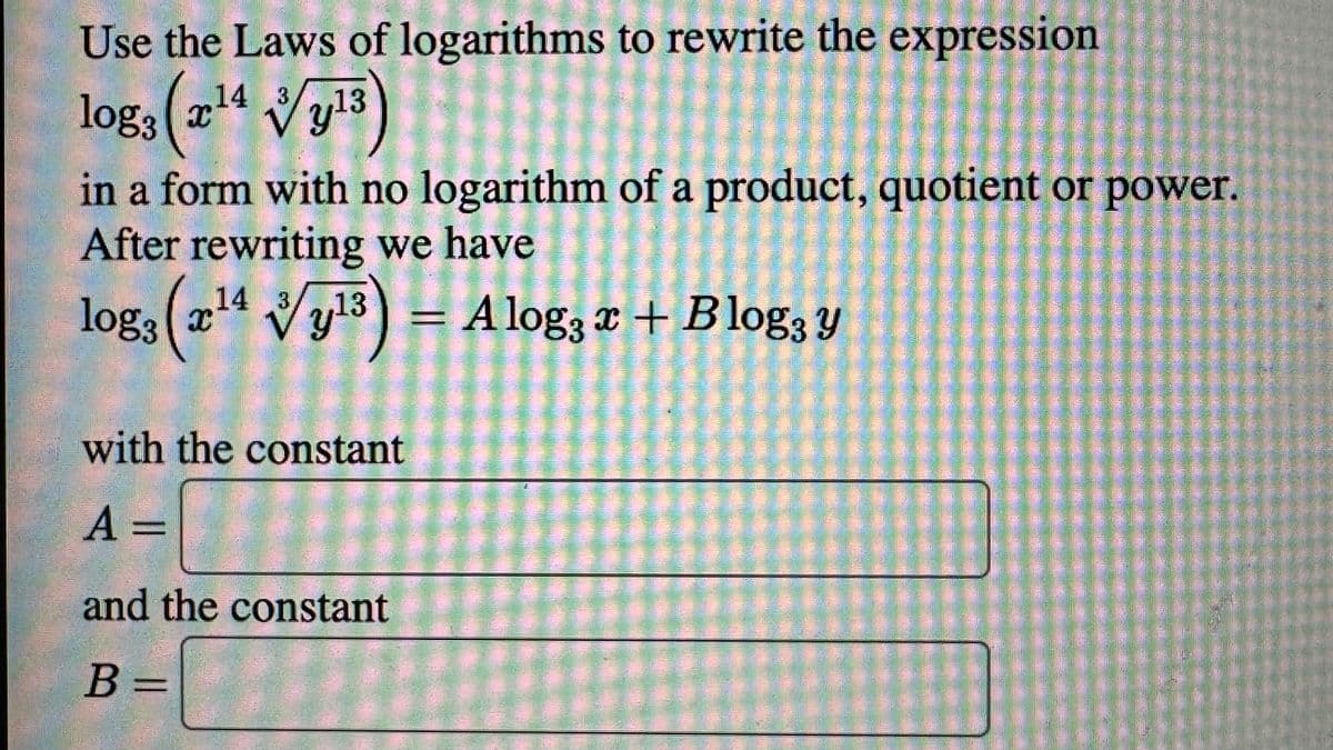 Use the Laws of logarithms to rewrite the expression
14
logs (2¹4 Vy¹3)
13
I
in a form with no logarithm of a product, quotient or power.
After rewriting we have
14
log: (2¹4 √y¹3)
,13 =
with the constant
A =
and the constant
B =
A log3x + Blog, y