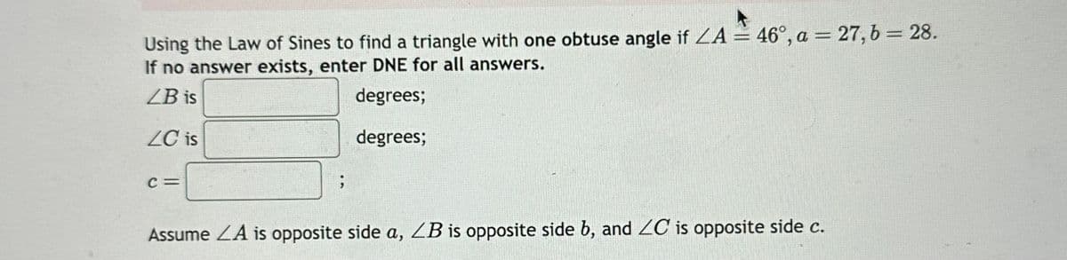 Using the Law of Sines to find a triangle with one obtuse angle if ZA = 46°, a = 27, b = 28.
If no answer exists, enter DNE for all answers.
LB is
degrees;
degrees;
LC is
C =
Assume LA is opposite side a, ZB is opposite side b, and ZC is opposite side c.