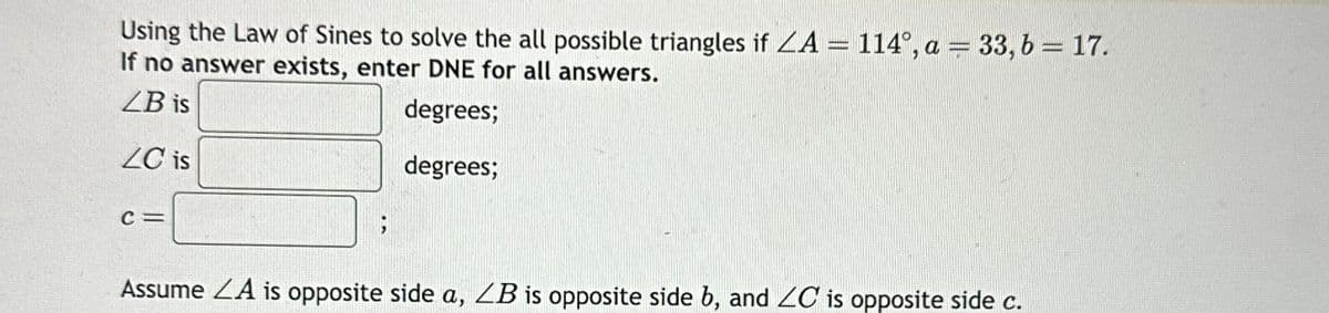 Using the Law of Sines to solve the all possible triangles if ZA = 114°, a = 33, b = 17.
If no answer exists, enter DNE for all answers.
LB is
degrees;
ZC is
degrees;
C=
;
Assume LA is opposite side a, ZB is opposite side b, and ZC is opposite side c.