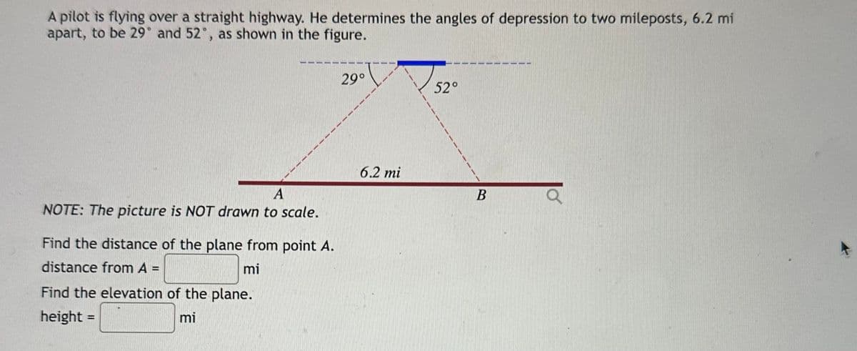 A pilot is flying over a straight highway. He determines the angles of depression to two mileposts, 6.2 mi
apart, to be 29° and 52°, as shown in the figure.
A
NOTE: The picture is NOT drawn to scale.
Find the distance of the plane from point A.
distance from A =
mi
Find the elevation of the plane.
height =
mi
29°
6.2 mi
52°
B