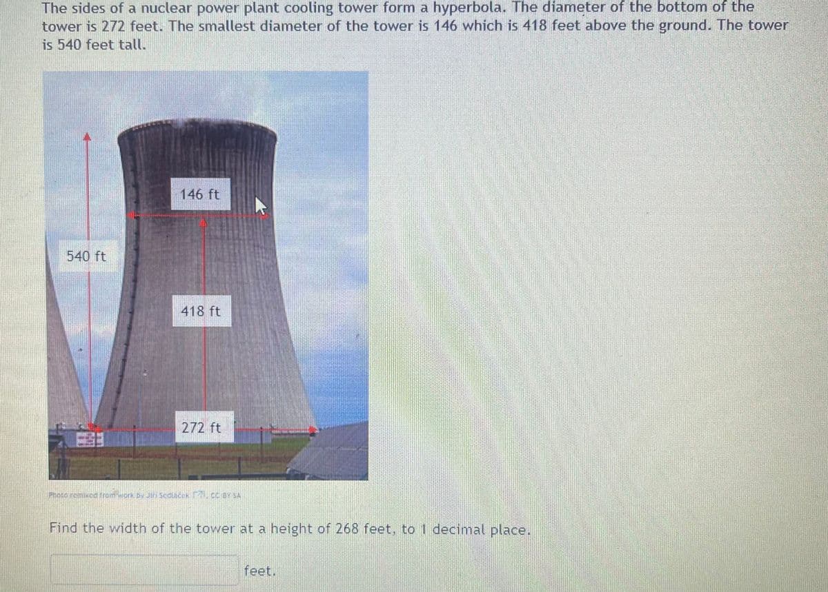 The sides of a nuclear power plant cooling tower form a hyperbola. The diameter of the bottom of the
tower is 272 feet. The smallest diameter of the tower is 146 which is 418 feet above the ground. The tower
is 540 feet tall.
540 ft
57
146 ft
418 ft
272 ft
Photé remixed from work by Jin Secláček F., CC BY SA
Find the width of the tower at a height of 268 feet, to 1 decimal place.
feet.