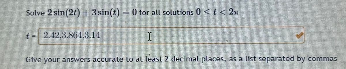 Solve 2 sin(2t) + 3 sin(t) = 0 for all solutions 0 < t < 2T
I
Give your answers accurate to at least 2 decimal places, as a list separated by commas
t = 2.12.3.861.3.14