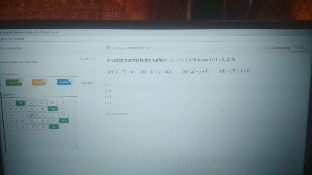 Pending
S Lovely Professiconal Univenity - Google Chrome
paslpuin/Livelest
View Instructuom
ETet Name- KOXRTAMTHI66
Time Remaining- S1:32
Q: 15 of 30
A vector normal to the surface y-:=3 at the point (-1,-2, 2) is
Sunan Berbarnal, 1201366
(a) i+2j+k (b) -i+j+2k)
(c) (21 -j+k)
(d)-(2i +j+k)
Aftempt Sta
Pending
Options
Guestim
05
1
11
Clr Repetie
14
15
16
20
21
23
24
15
25
37
29
29
