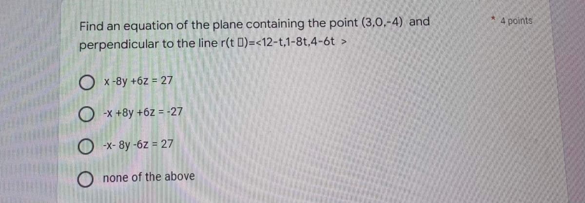 Find an equation of the plane containing the point (3,0.-4) and
perpendicular to the line
r(t)=<12-t,1-8t,4-6t >
Ox-8y +6z = 27
O-x+8y +6z = -27
-X-8y-6z = 27
O none of the above
*
4 points