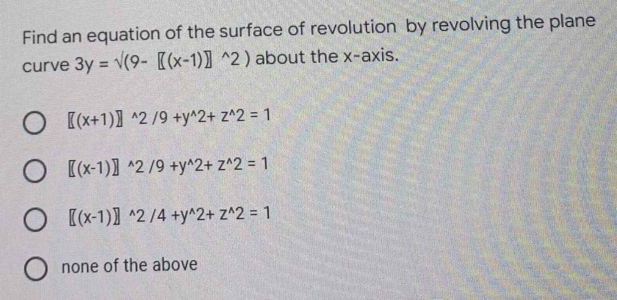 Find an equation of the surface of revolution by revolving the plane
curve 3y = √(9- [(x-1)]^2) about the x-axis.
O [(x+1)]^2/9 +y^2+ z^2 = 1
O [(x-1)] ^2/9 +y^2+ z^2 = 1
O [(x-1)] ^2 /4 +y^2+ z^2 = 1
none of the above