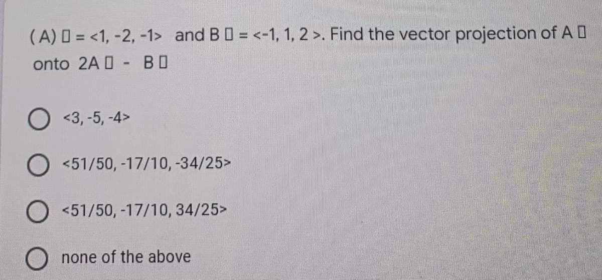 (A) = <1, -2, -1> and B D = <-1, 1, 2 >. Find the vector projection of A D
onto 2A - BO
O <3, -5, -4>
<51/50, -17/10, -34/25>
O <51/50,-17/10, 34/25>
none of the above