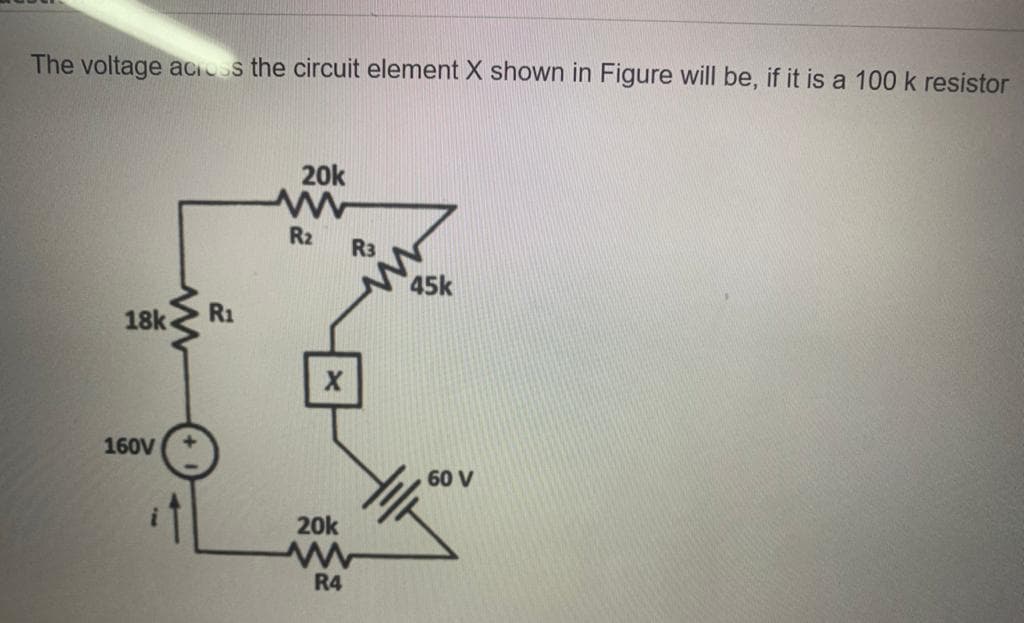 The voltage acioss the circuit element X shown in Figure will be, if it is a 100 k resistor
20k
R2
R3
45k
18k
R1
160V
60 V
20k
R4
