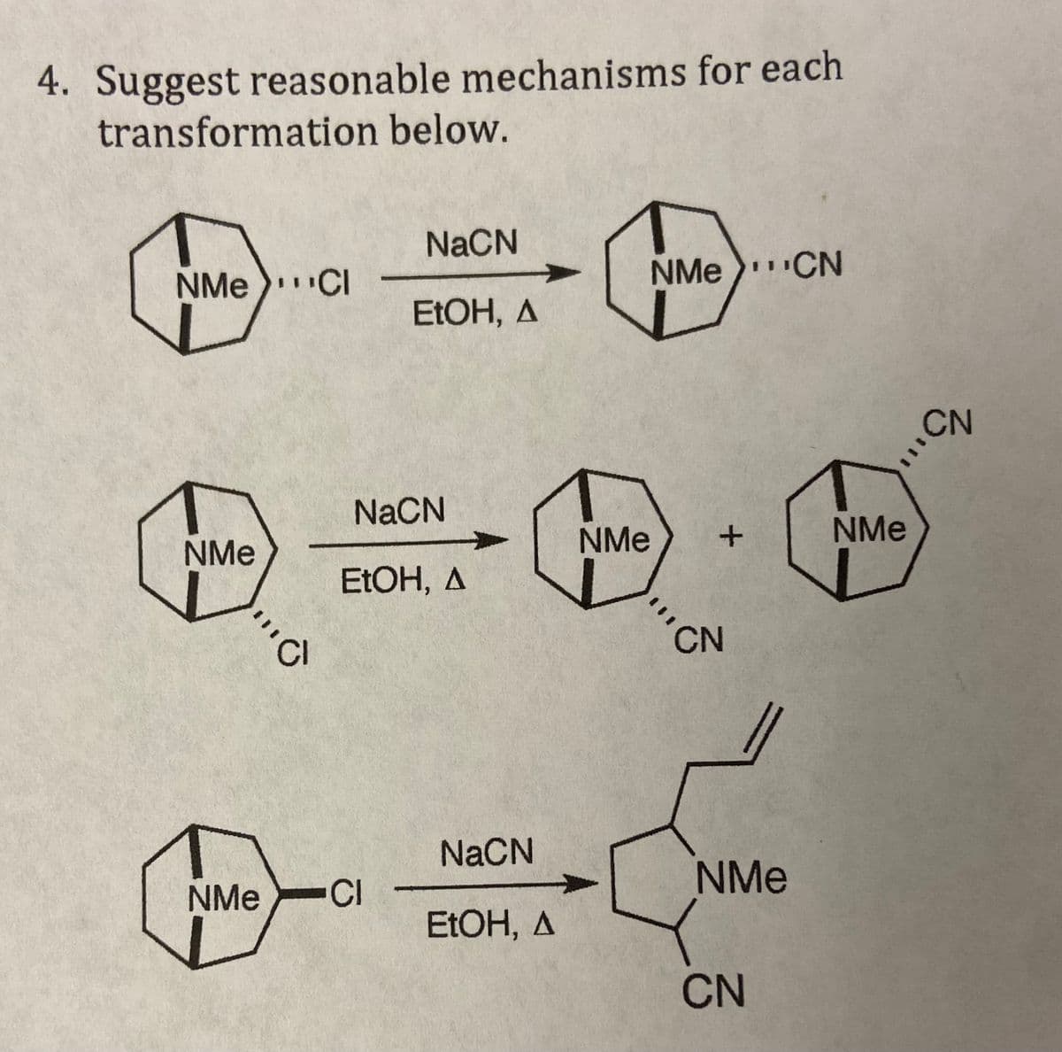 4. Suggest reasonable mechanisms for each
transformation below.
NMe Cl
NMe
Cl
NaCN
EtOH, A
NaCN
EtOH, A
NMe CI
NaCN
EtOH, A
NMe
NMe CN
+
CN
NMe
CN
NMe
CN