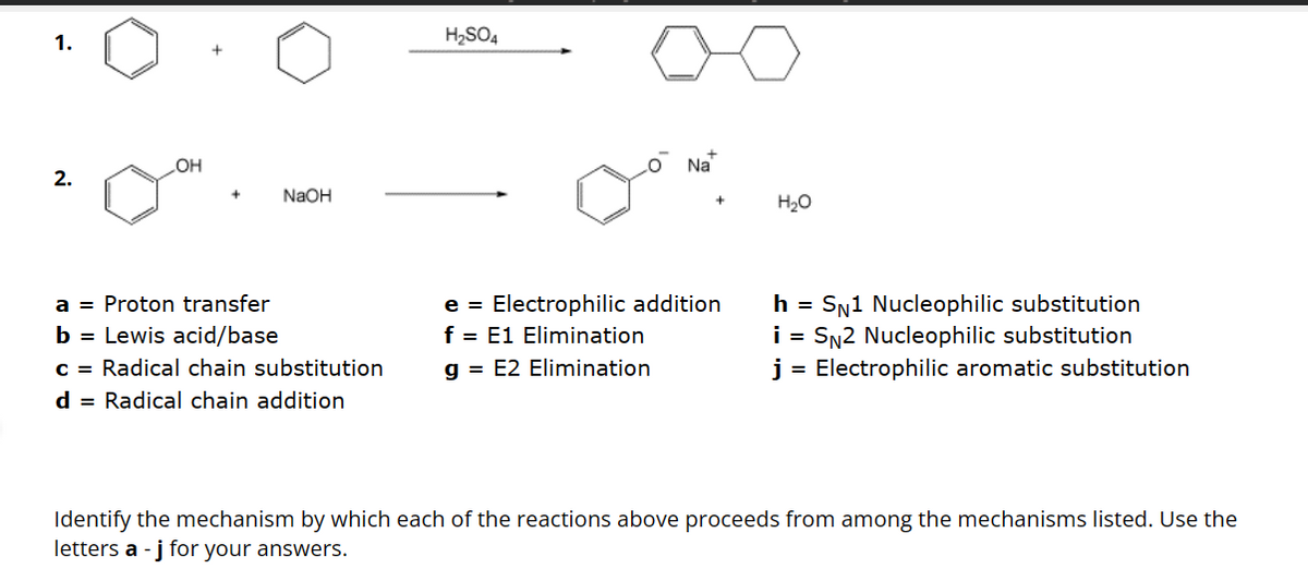1.
2.
OH
NaOH
a = Proton transfer
b = Lewis acid/base
c = Radical chain substitution
d = Radical chain addition
H₂SO4
Na
e = Electrophilic addition
f = E1 Elimination
g = E2 Elimination
H₂O
h = SN1 Nucleophilic substitution
i = SN2 Nucleophilic substitution
j = Electrophilic aromatic substitution
Identify the mechanism by which each of the reactions above proceeds from among the mechanisms listed. Use the
letters a - j for your answers.
