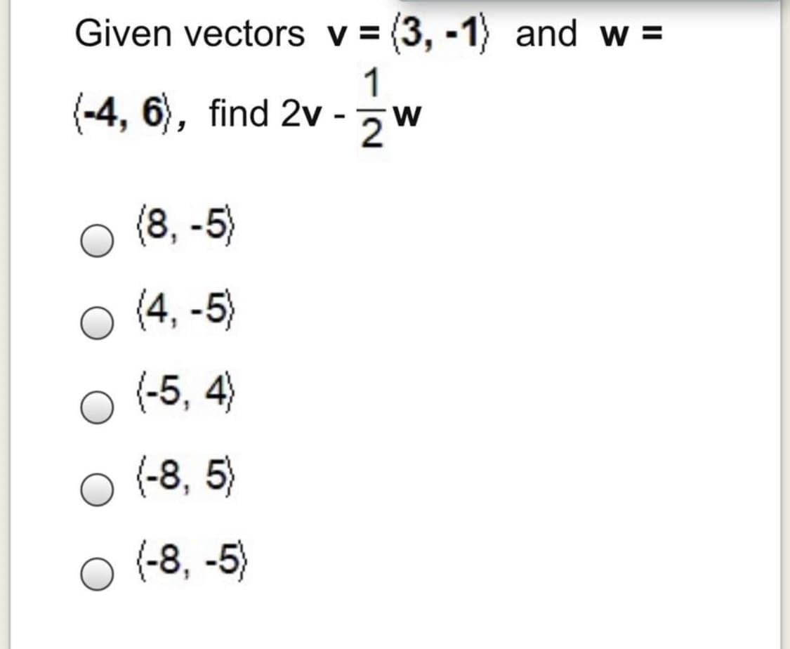 Given vectors v = (3, -1) and w =
1
(-4, 6), find 2v - 2W
(8, -5)
(4, -5)
(-5, 4)
(-8, 5)
(-8, -5)
