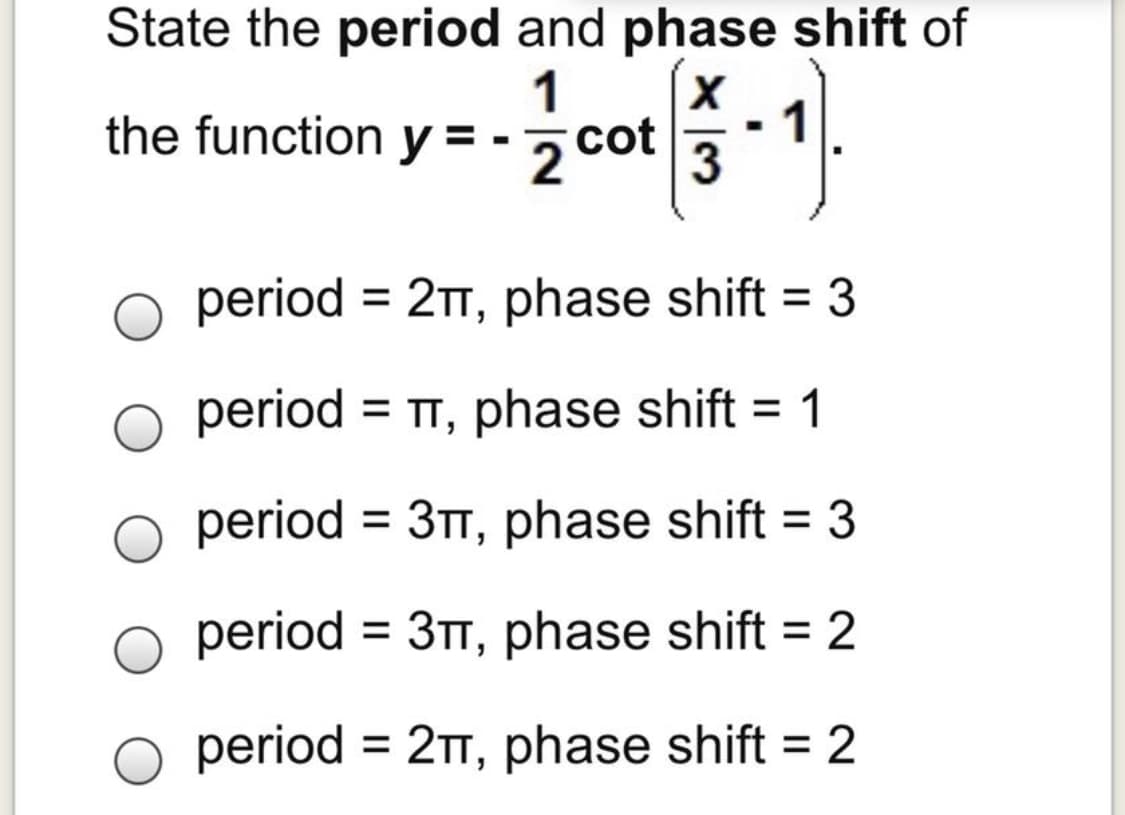 State the period and phase shift of
1
the function y = -2 cot 3
period = 21, phase shift = 3
period = TT, phase shift = 1
%3D
%3D
period = 3TT, phase shift = 3
%3D
%3D
period = 3T, phase shift = 2
%D
period = 2TT, phase shift = 2
%3D
%3D
