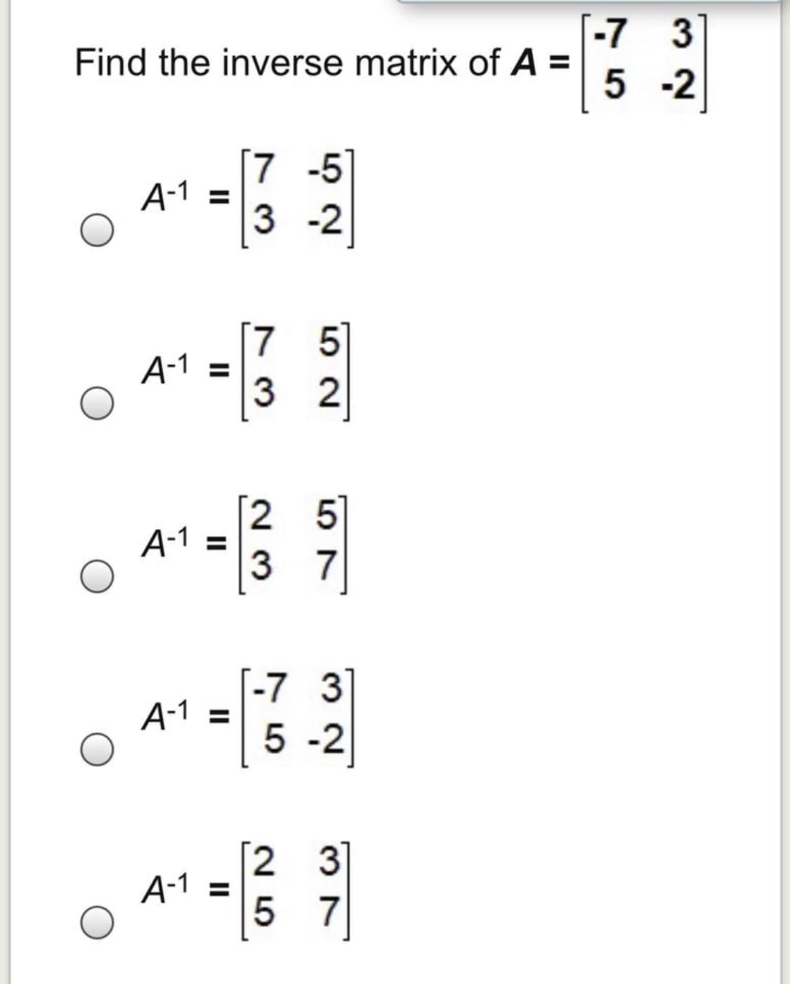 -7 3
Find the inverse matrix of A =
5 -2
[7 -5
A-1 =
3 -2
[7 5]
A-1 =
3 2
[2 5]
A-1
3 7
[-7 3
А-1 %3
5 -2
3
A-1 =
5 7
II
