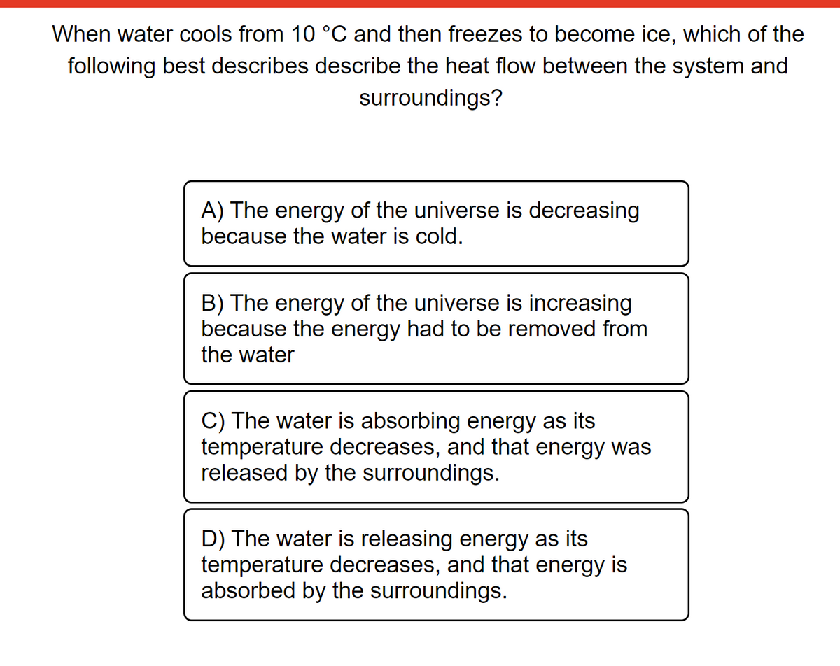When water cools from 10 °C and then freezes to become ice, which of the
following best describes describe the heat flow between the system and
surroundings?
A) The energy of the universe is decreasing
because the water is cold.
B) The energy of the universe is increasing
because the energy had to be removed from
the water
C) The water is absorbing energy as its
temperature decreases, and that energy was
released by the surroundings.
D) The water is releasing energy as its
temperature decreases, and that energy is
absorbed by the surroundings.
