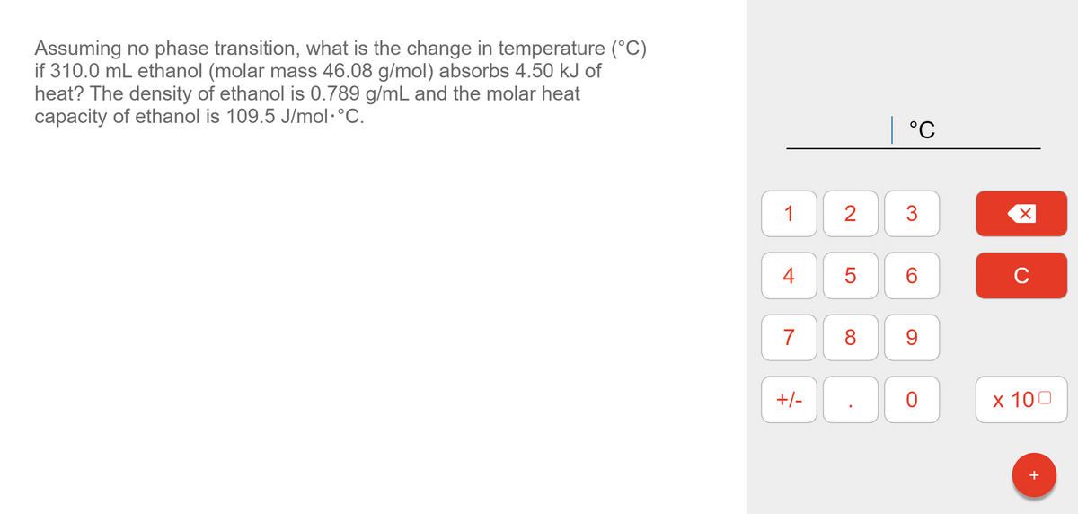 Assuming no phase transition, what is the change in temperature (°C)
if 310.0 mL ethanol (molar mass 46.08 g/mol) absorbs 4.50 kJ of
heat? The density of ethanol is 0.789 g/mL and the molar heat
capacity of ethanol is 109.5 J/mol·°C.
| °C
1
2
3
4
C
7
8
9.
+/-
х 100
