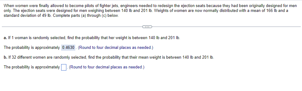 When women were finally allowed to become pilots of fighter jets, engineers needed to redesign the ejection seats because they had been originally designed for men
only. The ejection seats were designed for men weighing between 140 lb and 201 lb. Weights of women are now normally distributed with a mean of 166 lb and a
standard deviation of 49 lb. Complete parts (a) through (c) below.
C
a. If 1 woman is randomly selected, find the probability that her weight is between 140 lb and 201 lb.
The probability is approximately 0.4630. (Round to four decimal places as needed.)
b. If 32 different women are randomly selected, find the probability that their mean weight is between 140 lb and 201 lb.
The probability is approximately. (Round to four decimal places as needed.)