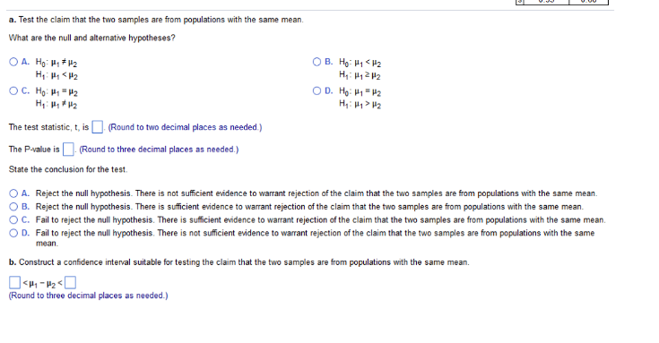 a. Test the claim that the two samples are from populations with the same mean.
What are the null and alternative hypotheses?
OA. Ho: #₁ #1₂
H₁: Hy <H₂
OC. Ho: #₁ #₂
H₁: 1₂*1₂
The test statistic, t, is (Round to two decimal places as needed.)
The P-value is (Round to three decimal places as needed.)
State the conclusion for the test.
OB. Ho: #₁ <H₂
H₁: Hy 2H₂
OD. Ho: #₁=4₂
H₁: Hy> #₂
A. Reject the null hypothesis. There is not sufficient evidence to warrant rejection of the claim that the two samples are from populations with the same mean.
B. Reject the null hypothesis. There is sufficient evidence to arrant jection of the claim that the two samples are from populations with the same mean.
C. Fail to reject the null hypothesis. There is sufficient evidence to warrant rejection of the claim that the two samples are from populations with the same mean.
OD. Fail to reject the null hypothesis. There is not sufficient evidence to warrant rejection of the claim that the two samples are from populations with the same
mean.
b. Construct a confidence interval suitable for testing the claim that the two samples are from populations with the same mean.
<P₁-P₂<
(Round to three decimal places as needed.)