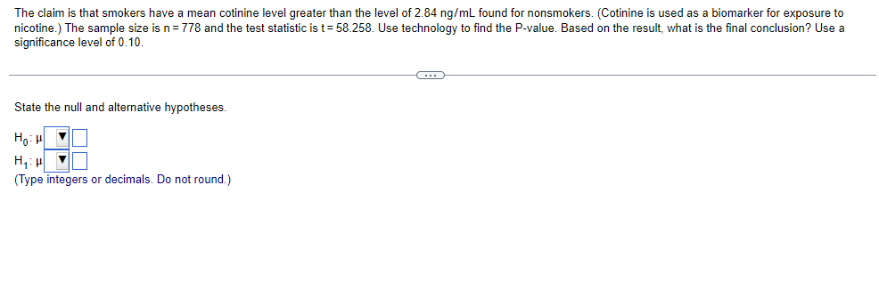 The claim is that smokers have a mean cotinine level greater than the level of 2.84 ng/mL found for nonsmokers. (Cotinine is used as a biomarker for exposure to
nicotine.) The sample size is n = 778 and the test statistic is t = 58.258. Use technology to find the P-value. Based on the result, what is the final conclusion? Use a
significance level of 0.10.
State the null and alternative hypotheses.
Hot
H₁
▼
(Type integers or decimals. Do not round.)