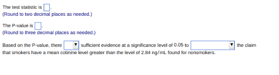 The test statistic is
(Round to two decimal places as needed.)
The P-value is
(Round to three decimal places as needed.)
Based on the P-value, there
sufficient evidence at a significance level of 0.05 to
that smokers have a mean cotinine level greater than the level of 2.84 ng/mL found for nonsmokers.
the claim