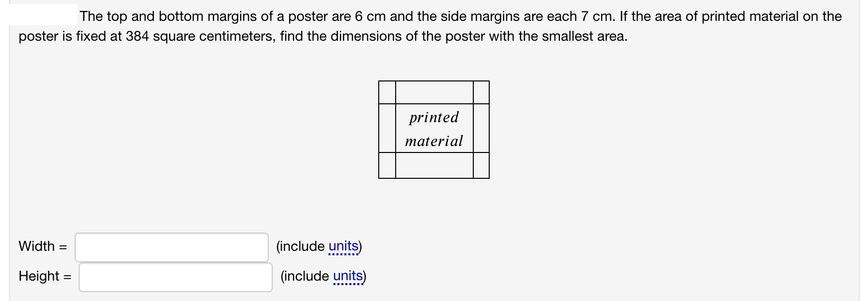 The top and bottom margins of a poster are 6 cm and the side margins are each 7 cm. If the area of printed material on the
poster is fixed at 384 square centimeters, find the dimensions of the poster with the smallest area.
