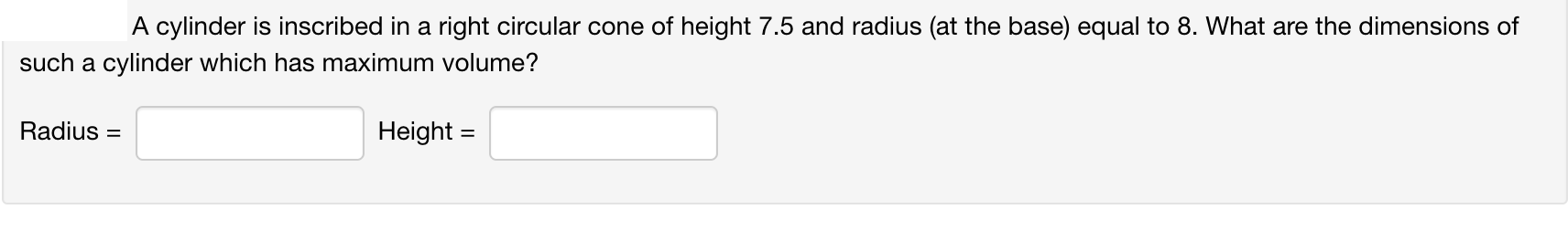 A cylinder is inscribed in a right circular cone of height 7.5 and radius (at the base) equal to 8. What are the dimensions of
such a cylinder which has maximum volume?
Radius =
Height =
%3D
