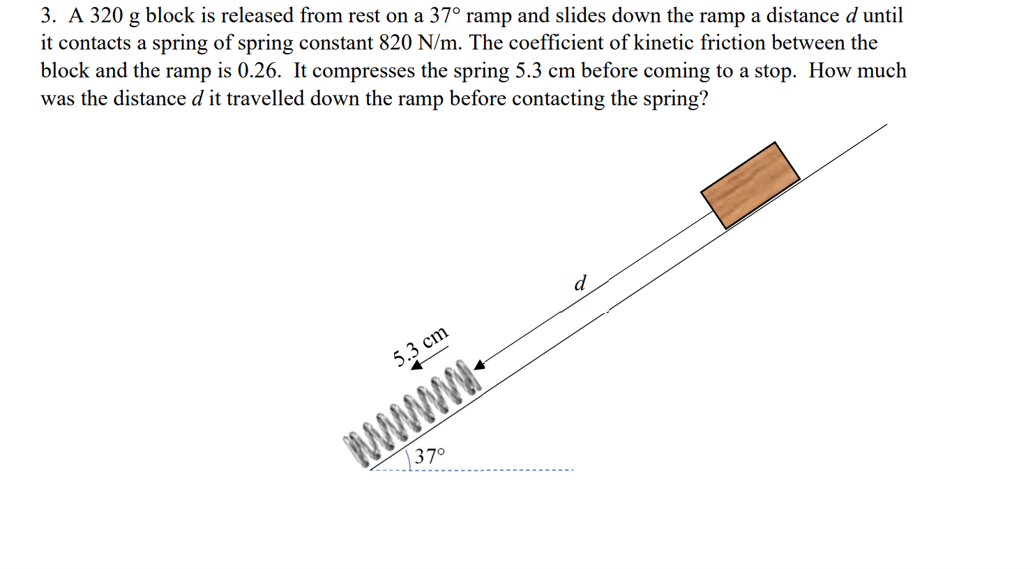 3. A 320 g block is released from rest on a 37° ramp and slides down the ramp a distance d until
it contacts a spring of spring constant 820 N/m. The coefficient of kinetic friction between the
block and the ramp is 0.26. It compresses the spring 5.3 cm before coming to a stop. How much
was the distance d it travelled down the ramp before contacting the spring?
