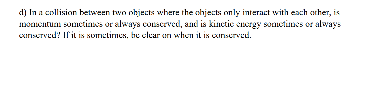 d) In a collision between two objects where the objects only interact with each other, is
momentum sometimes or always conserved, and is kinetic energy sometimes or always
conserved? If it is sometimes, be clear on when it is conserved.
