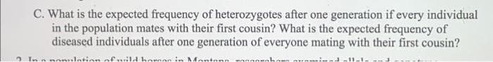 C. What is the expected frequency of heterozygotes after one generation if every individual
in the population mates with their first cousin? What is the expected frequency of
diseased individuals after one generation of everyone mating with their first cousin?
2 Ina nn
lation of ..il4 here
