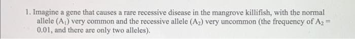 1. Imagine a gene that causes a rare recessive disease in the mangrove killifish, with the normal
allele (A,) very common and the recessive allele (A2) very uncommon (the frequency of A2 =
0.01, and there are only two alleles).
са
