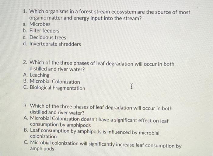 1. Which organisms in a forest stream ecosystem are the source of most
organic matter and energy input into the stream?
a. Microbes
b. Filter feeders
c. Deciduous trees
d. Invertebrate shredders
2. Which of the three phases of leaf degradation will occur in both
distilled and river water?
A. Leaching
B. Microbial Colonization
C. Biological Fragmentation
3. Which of the three phases of leaf degradation will occur in both
distilled and river water?
A. Microbial Colonization doesn't have a significant effect on leaf
consumption by amphipods
B. Leaf consumption by amphipods is influenced by microbial
colonization
C. Microbial colonization will significantly increase leaf consumption by
amphipods
