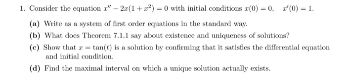 1. Consider the equation a" – 2x(1+ a²) = 0 with initial conditions æ(0) = 0, a'(0) = 1.
(a) Write as a system of first order equations in the standard way.
(b) What does Theorem 7.1.1 say about existence and uniqueness of solutions?
(c) Show that a = tan(t) is a solution by confirming that it satisfies the differential equation
and initial condition.
