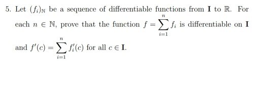 Let (fi)N be a sequence of differentiable functions from I to R. For
each n e N, prove that the function ƒ = f, is differentiable on I
i=1
and f'(c) = Ef(c) for all c E I.
i=1
