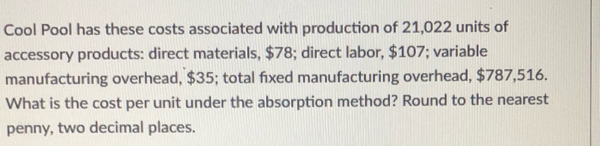Cool Pool has these costs associated with production of 21,022 units of
accessory products: direct materials, $78; direct labor, $107; variable
manufacturing overhead, $35; total fixed manufacturing overhead, $787,516.
What is the cost per unit under the absorption method? Round to the nearest
penny, two decimal places.

