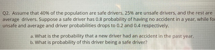 Q2. Assume that 40% of the population are safe drivers, 25% are unsafe drivers, and the rest are
average drivers. Suppose a safe driver has 0.8 probability of having no accident in a year, while for
unsafe and average and driver probabilities drops to 0.2 and 0.4 respectively.
a. What is the probability that a new driver had an accident in the past year.
b. What is probability of this driver being a safe driver?
