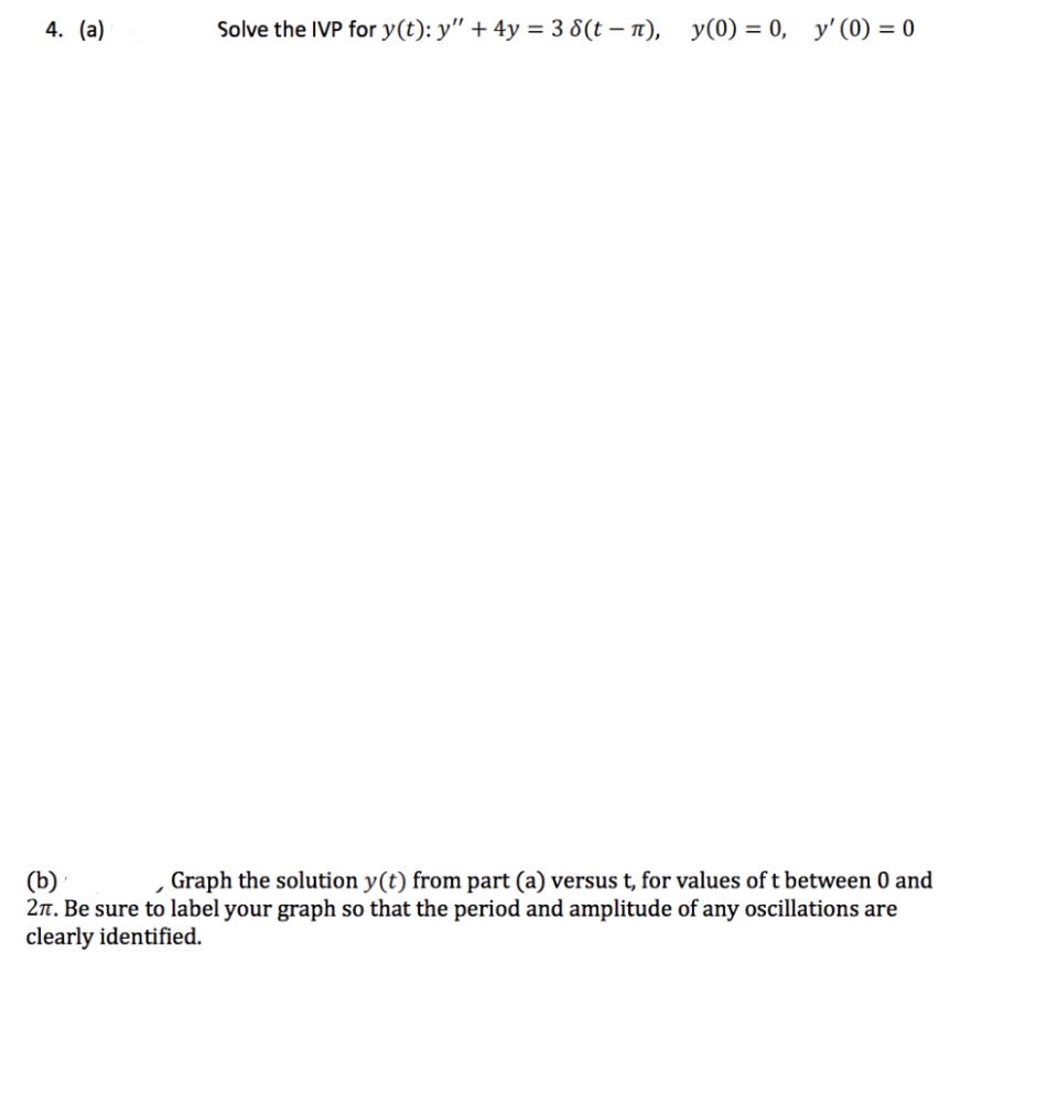 4. (a)
Solve the IVP for y(t): y" + 4y = 3 8(t – n),
y(0) = 0, y' (0) = 0
(b)
2n. Be sure to label your graph so that the period and amplitude of any oscillations are
clearly identified.
Graph the solution y(t) from part (a) versus t, for values of t between 0 and
