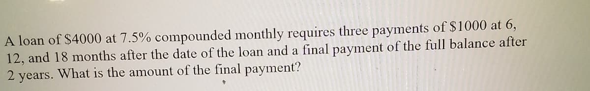 A loan of $4000 at 7.5% compounded monthly requires three payments of $1000 at 6,
12, and 18 months after the date of the loan and a final payment of the full balance after
2 years. What is the amount of the final payment?
