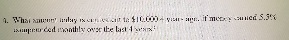 4. What amount today is equivalent to $10,000 4 years ago, if money earned 5.5%
compounded monthly over the last 4 years?
