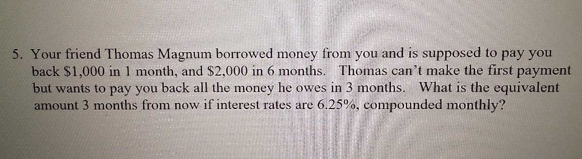 5. Your friend Thomas Magnum borrowed money from you and is supposed to pay you
back $1,000 in 1 month, and $2,000 in 6 months. Thomas can't make the first payment
but wants to pay you back all the money he owes in 3 months. What is the equivalent
amount 3 months from now if interest rates are 6.25%, compounded monthly?
