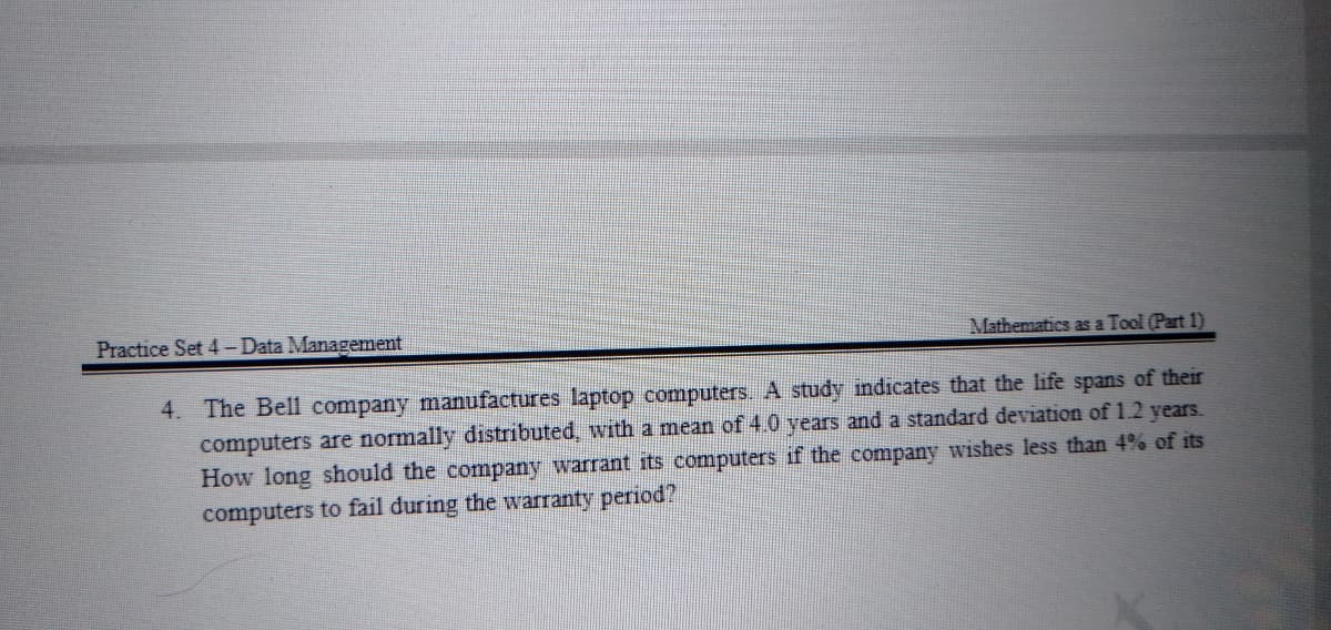 Practice Set 4-Data Management
Mathematics as a Tool (Part 1)
4. The Bell company manufactures laptop computers. A study indicates that the life spans of their
computers are normally distributed, with a mean of 4.0 years and a standard deviation of 1.2 years.
How long should the company warrant its computers if the company wishes less than 4% of its
computers to fail during the warranty period?
