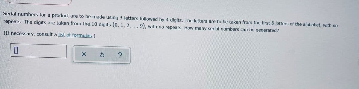 Serial numbers for a product are to be made using 3 letters followed by 4 digits. The letters are to be taken from the first 8 letters of the alphabet, with no
repeats. The digits are taken from the 10 digits (0, 1, 2, .., 9), with no repeats. How many serial numbers can be generated?
(If necessary, consult a list of formulas.)
