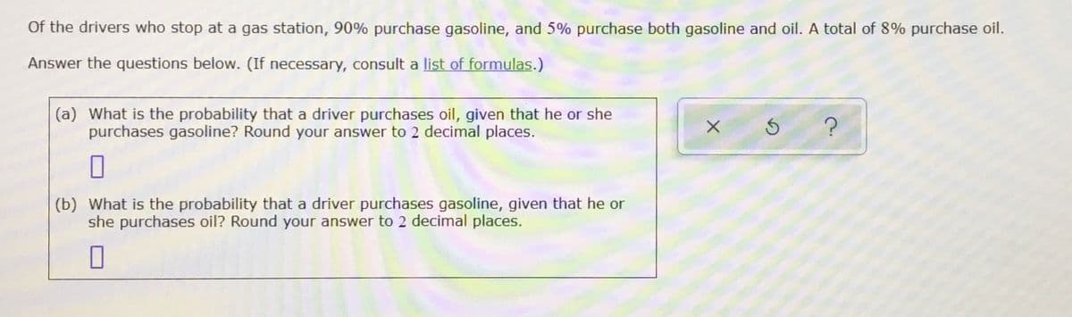 Of the drivers who stop at a gas station, 90% purchase gasoline, and 5% purchase both gasoline and oil. A total of 8% purchase oil.
Answer the questions below. (If necessary, consult a list of formulas.)
(a) What is the probability that a driver purchases oil, given that he or she
purchases gasoline? Round your answer to 2 decimal places.
(b) What is the probability that a driver purchases gasoline, given that he or
she purchases oil? Round your answer to 2 decimal places.
