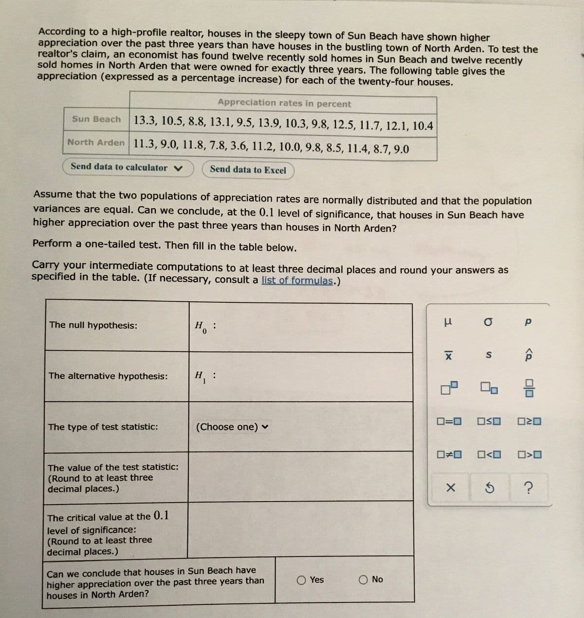According to a high-profile realtor, houses in the sleepy town of Sun Beach have shown higher
appreciation over the past three years than have houses in the bustling town of North Arden. To test the
realtor's claim, an economist has found twelve recently sold homes in Sun Beach and twelve recently
sold homes in North Arden that were owned for exactly three years. The following table gives the
appreciation (expressed as a percentage increase) for each of the twenty-four houses.
Appreciation rates in percent
Sun Beach
13.3, 10.5, 8.8, 13.1, 9.5, 13.9, 10.3, 9.8, 12.5, 11.7, 12.1, 10.4
North Arden 11.3, 9.0, 11.8, 7.8, 3.6, 11.2, 10.0, 9.8, 8.5, 11.4, 8.7, 9.0
Send data to calculator V
Send data to Excel
Assume that the two populations of appreciation rates are normally distributed and that the population
variances are equal. Can we conclude, at the 0.1 level of significance, that houses in Sun Beach have
higher appreciation over the past three years than houses in North Arden?
Perform a one-tailed test. Then fill in the table below.
Carry your intermediate computations to at least three decimal places and round your answers as
specified in the table. (If necessary, consult a list of formulas.)
The null hypothesis:
H.
:
0.
The alternative hypothesis:
H :
1
D=0
ロSロ
The type of test statistic:
(Choose one) v
O<O
The value of the test statistic:
(Round to at least three
decimal places.)
The critical value at the 0.1
level of significance:
(Round to at least three
decimal places.)
Can we conclude that houses in Sun Beach have
O Yes
No
higher appreciation over the past three years than
houses in North Arden?
