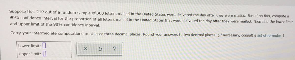 Suppose that 219 out of a random sample of 300 letters mailed in the United States were delivered the day after they were mailed. Based on this, compute a
90% confidence interval for the proportion of all letters mailed in the United States that were delivered the day after they were mailed. Then find the lower limit
and upper limit of the 90% confidence interval.
Carry your intermediate computations to at least three decimal places. Round your answers to two decimal places. (If necessary, consult a list of formulas.)
Lower limit:
Upper limit: I
