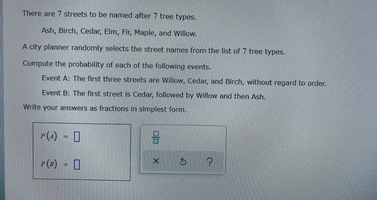 There are 7 streets to be named after 7 tree types.
Ash, Birch, Cedar, Elm, Fir, Maple, and Willow.
A city planner randomly selects the street names from the list of 7 tree types.
Compute the probability of each of the following events.
Event A: The first three streets are Willow, Cedar, and Birch, without regard to order.
Event B: The first street is Cedar, followed by Willow and then Ash.
Write your answers as fractions in simplest form.
P(1)
= 0
P(B) = [
