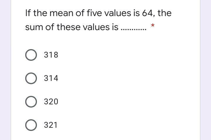 If the mean of five values is 64, the
sum of these values is ..
О 318
О 314
О 320
О 321
