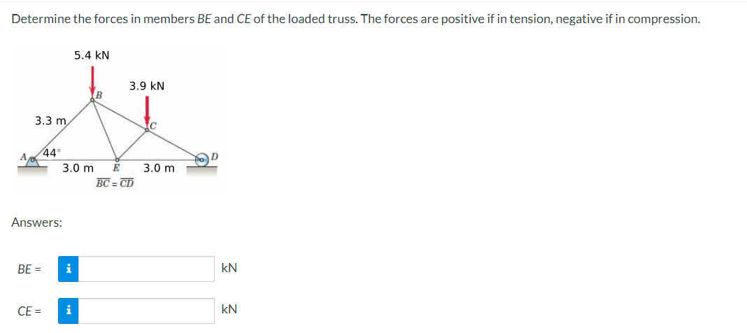 Determine the forces in members BE and CE of the loaded truss. The forces are positive if in tension, negative if in compression.
5.4 KN
3.9 KN
B
zl
3.3 m
c
44°
3.0 m E 3.0 m
BC=CD
Answers:
BE =
CE=
i
i
kN
kN